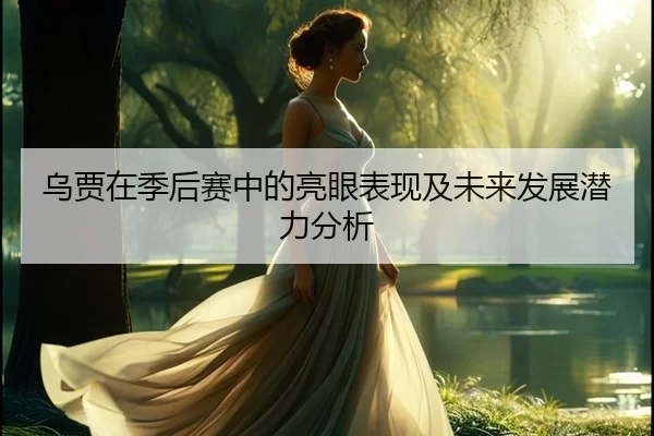 乌贾在季后赛中的亮眼表现及未来发展潜力分析